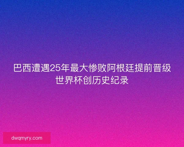 巴西遭遇25年最大惨败阿根廷提前晋级世界杯创历史纪录