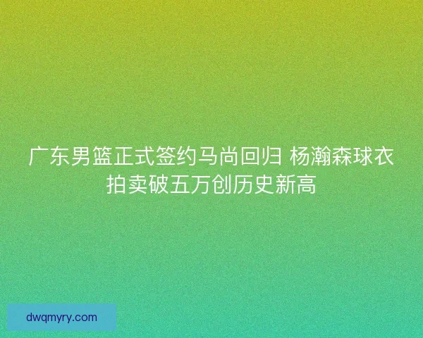 广东男篮正式签约马尚回归 杨瀚森球衣拍卖破五万创历史新高 广东男篮正式签约马尚回归 杨瀚森球衣拍卖破五万创历史新高