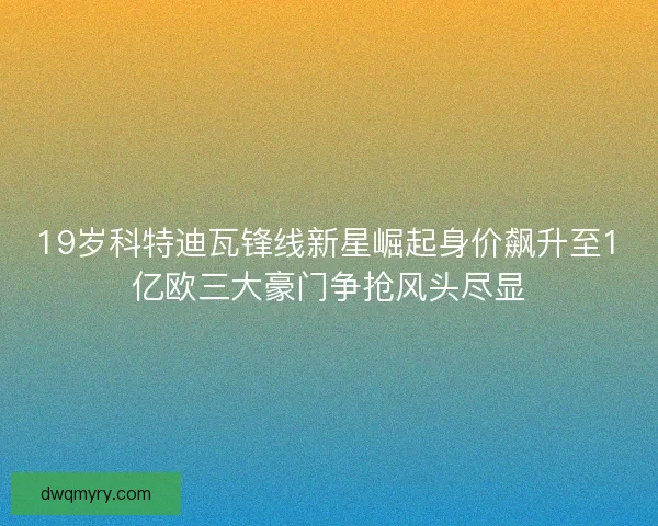 19岁科特迪瓦锋线新星崛起身价飙升至1亿欧三大豪门争抢风头尽显
