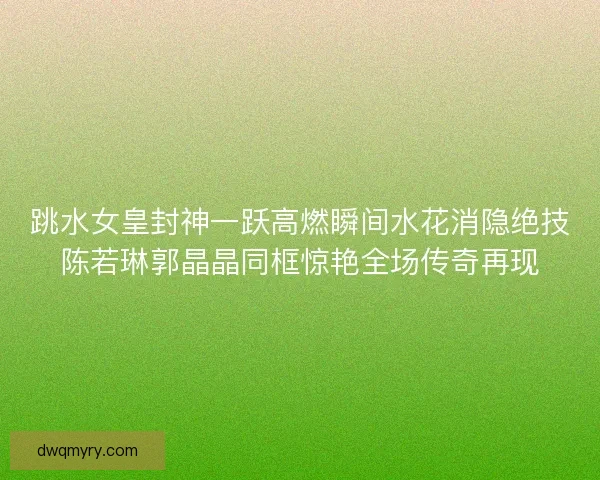 跳水女皇封神一跃高燃瞬间水花消隐绝技陈若琳郭晶晶同框惊艳全场传奇再现