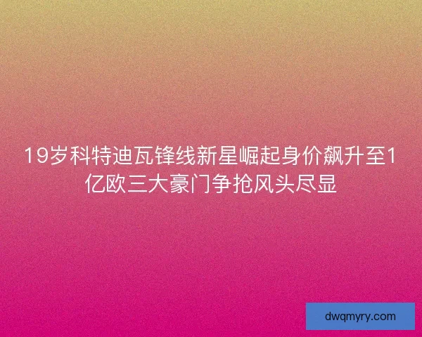 19岁科特迪瓦锋线新星崛起身价飙升至1亿欧三大豪门争抢风头尽显
